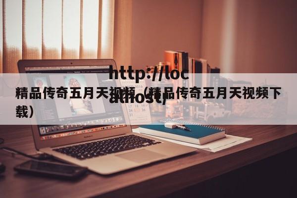 精品传奇五月天视频(精品传奇五月天视频下载)