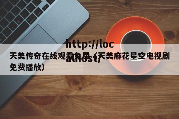 天美传奇在线观看免费（天美麻花星空电视剧免费播放）